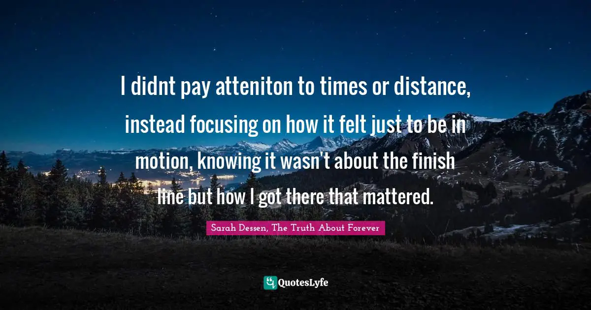 Journeys Quotes: "I didnt pay atteniton to times or distance, instead focusing on how it felt just to be in motion, knowing it wasn't about the finish line but how I got there that mattered."