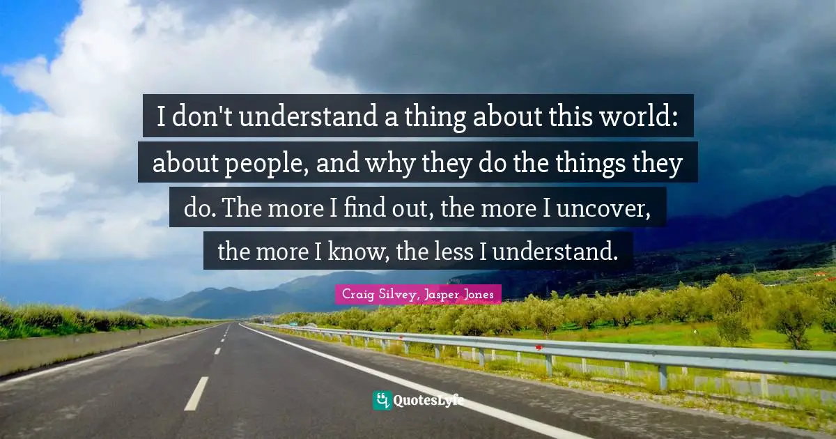 I don't understand a thing about this world: about people, and why they do the things they do. The more I find out, the more I uncover, the more I know, the less I understand.
