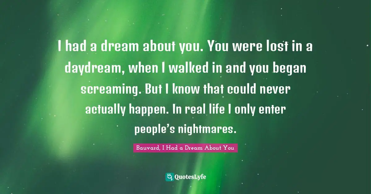 I had a dream about you. You were lost in a daydream, when I walked in and you began screaming. But I know that could never actually happen. In real life I only enter people’s nightmares.