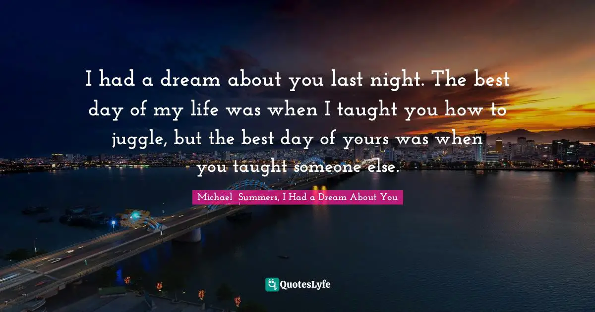 I had a dream about you last night. The best day of my life was when I taught you how to juggle, but the best day of yours was when you taught someone else.