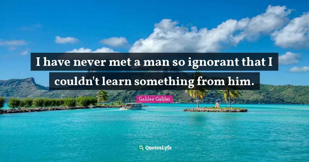 Galileo Galilei Quotes: "I have never met a man so ignorant that I couldn't learn something from him."