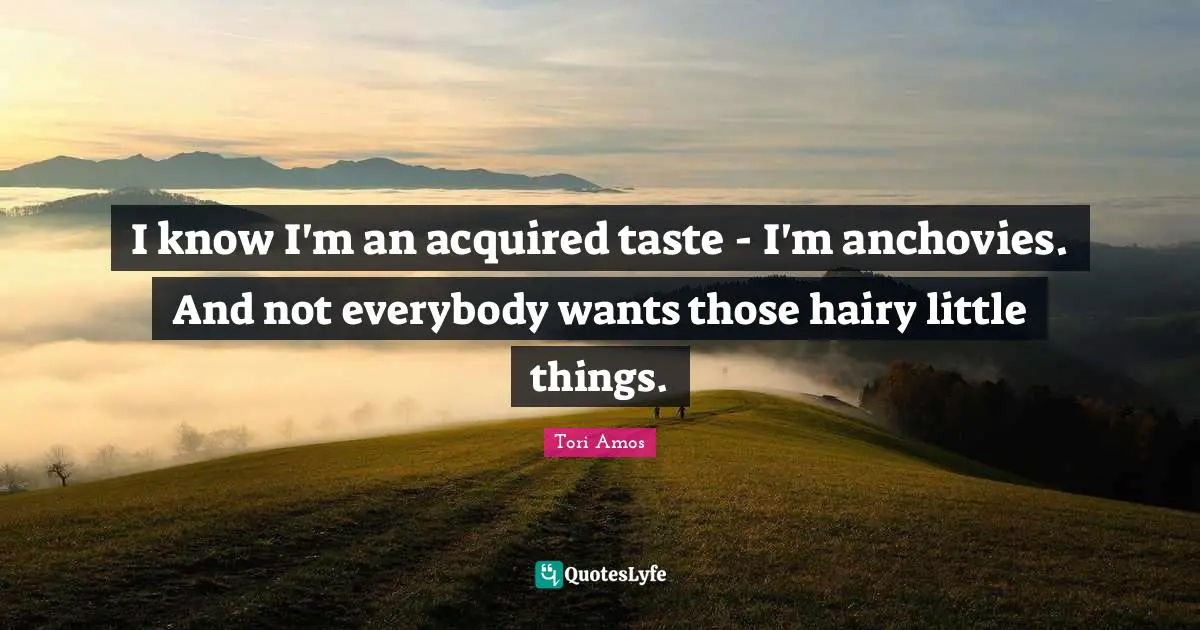 I know I'm an acquired taste - I'm anchovies. And not everybody wants those hairy little things.