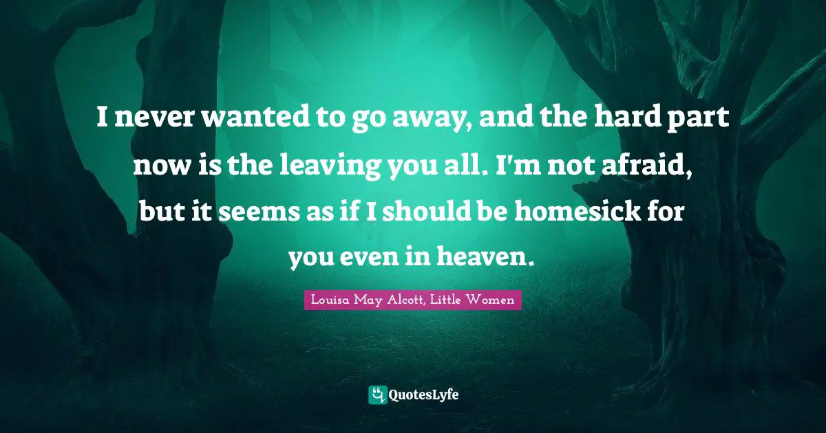 Louisa May Alcott, Little Women Quotes: I never wanted to go away, and the hard part now is the leaving you all. I'm not afraid, but it seems as if I should be homesick for you even in heaven.
