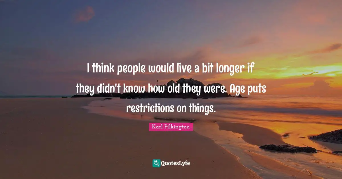 Karl Pilkington Quotes: "I think people would live a bit longer if they didn't know how old they were. Age puts restrictions on things."
