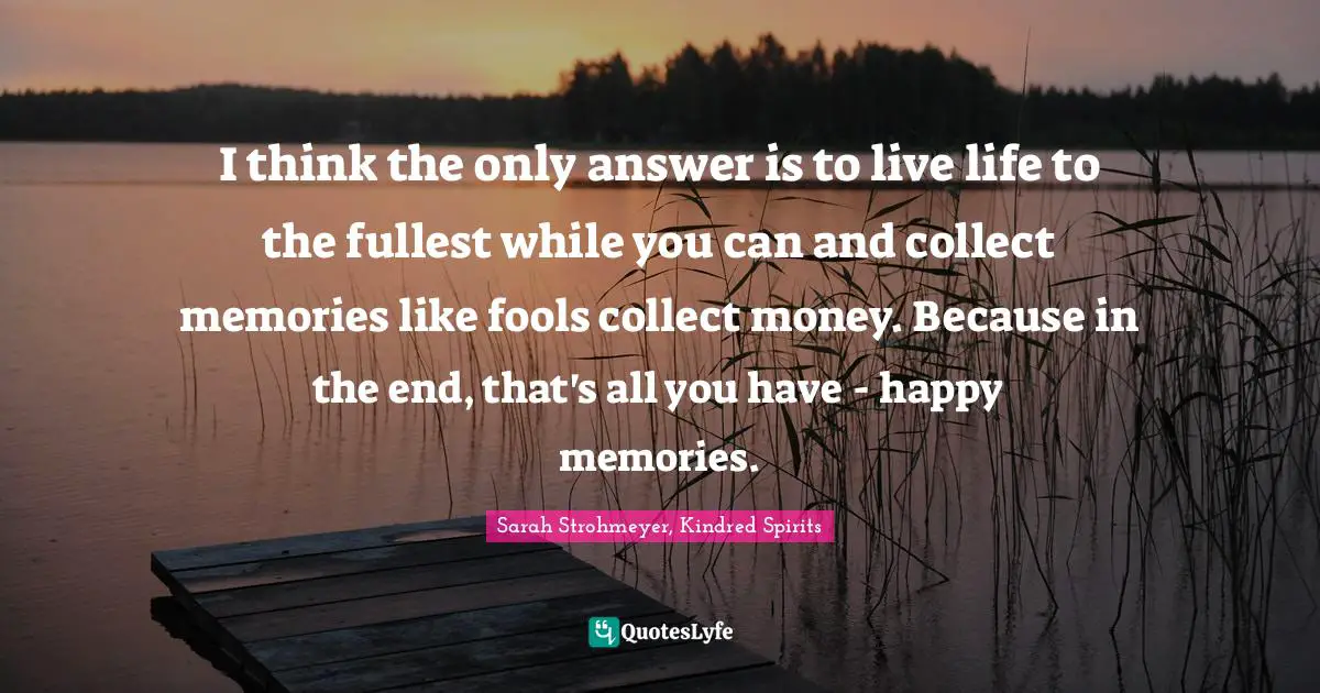 I think the only answer is to live life to the fullest while you can and collect memories like fools collect money. Because in the end, that's all you have - happy memories.