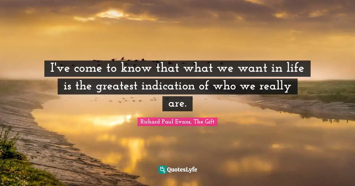 I've come to know that what we want in life is the greatest indication of who we really are.