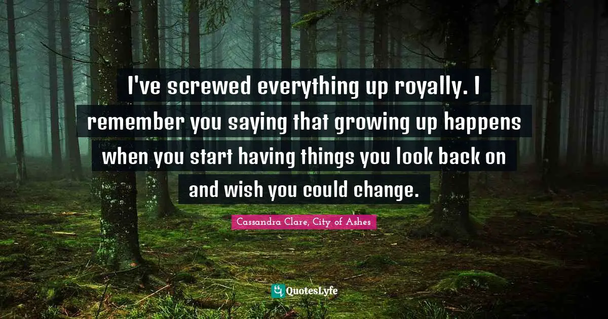 I've screwed everything up royally. I remember you saying that growing up happens when you start having things you look back on and wish you could change.