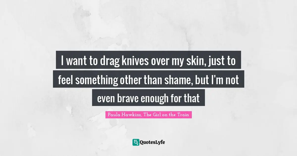 I want to drag knives over my skin, just to feel something other than shame, but I'm not even brave enough for that