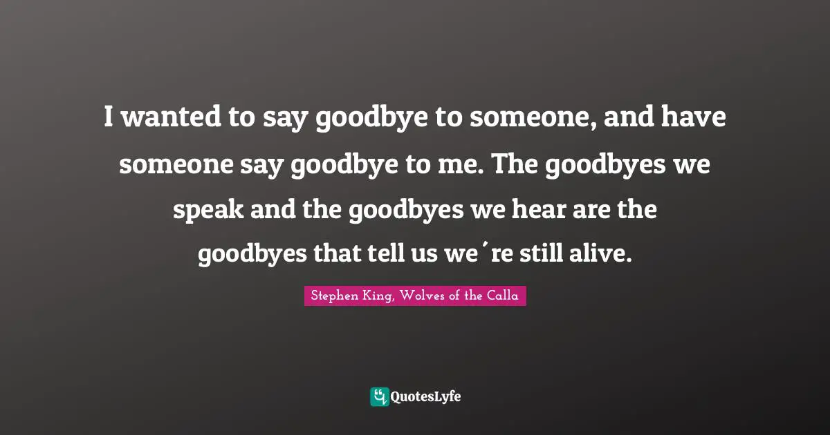 I wanted to say goodbye to someone, and have someone say goodbye to me. The goodbyes we speak and the goodbyes we hear are the goodbyes that tell us we´re still alive.