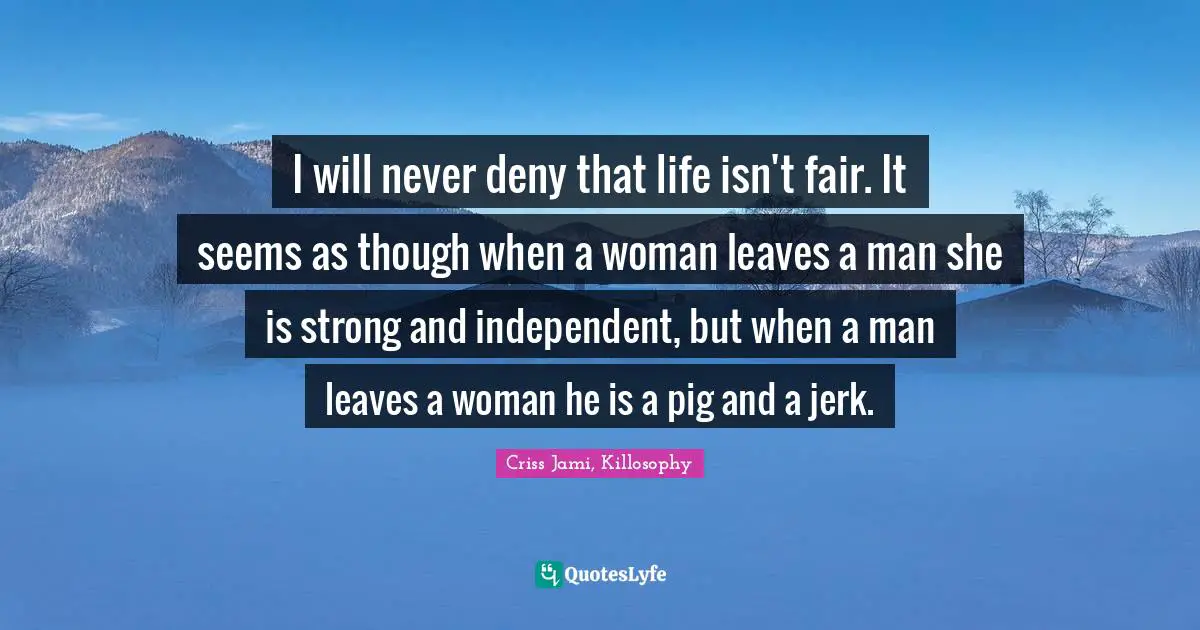 I will never deny that life isn't fair. It seems as though when a woman leaves a man she is strong and independent, but when a man leaves a woman he is a pig and a jerk.