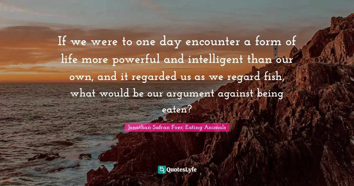 If we were to one day encounter a form of life more powerful and intelligent than our own, and it regarded us as we regard fish, what would be our argument against being eaten?