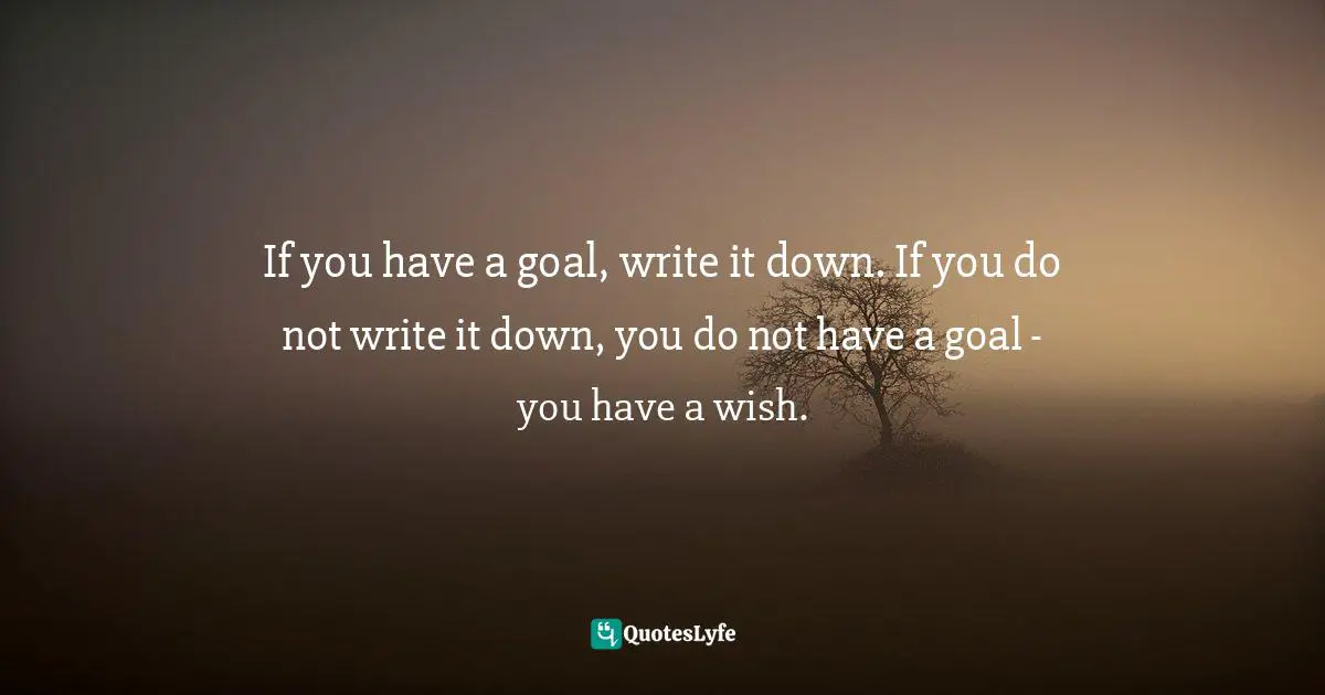 If you have a goal, write it down. If you do not write it down, you do not have a goal - you have a wish.