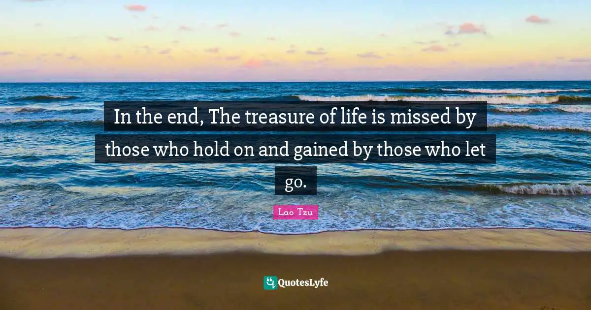 In the end, The treasure of life is missed by those who hold on and gained by those who let go.