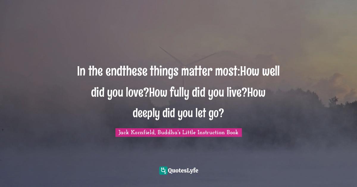 In the endthese things matter most:How well did you love?How fully did you live?How deeply did you let go?