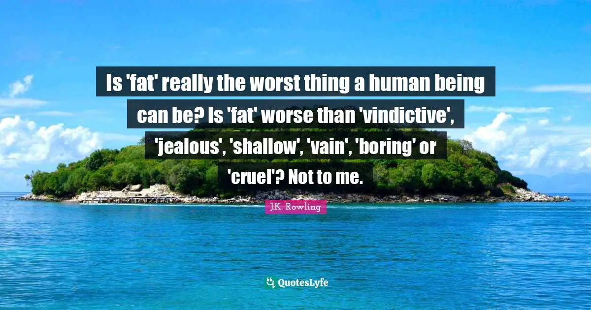 Jk Rowling Quotes: "Is 'fat' really the worst thing a human being can be? Is 'fat' worse than 'vindictive', 'jealous', 'shallow', 'vain', 'boring' or 'cruel'? Not to me."