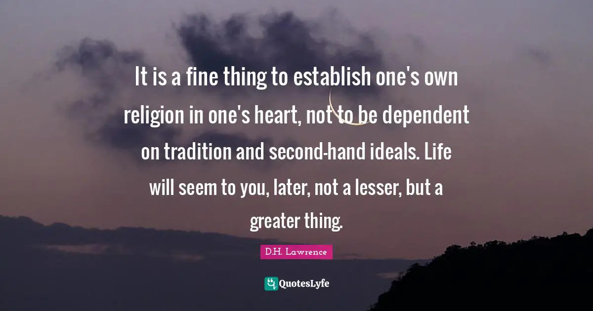 It is a fine thing to establish one's own religion in one's heart, not to be dependent on tradition and second-hand ideals. Life will seem to you, later, not a lesser, but a greater thing.