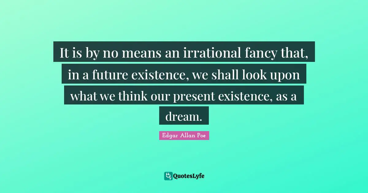 It is by no means an irrational fancy that, in a future existence, we shall look upon what we think our present existence, as a dream.