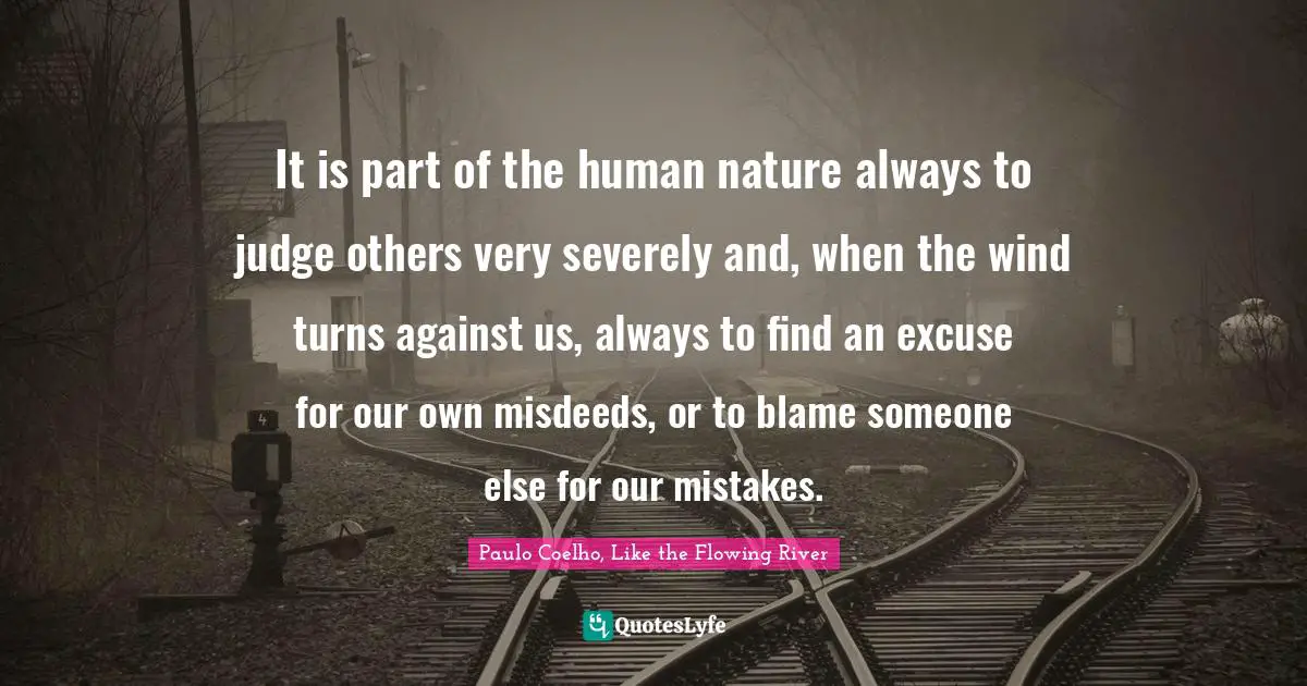 It is part of the human nature always to judge others very severely and, when the wind turns against us, always to find an excuse for our own misdeeds, or to blame someone else for our mistakes.
