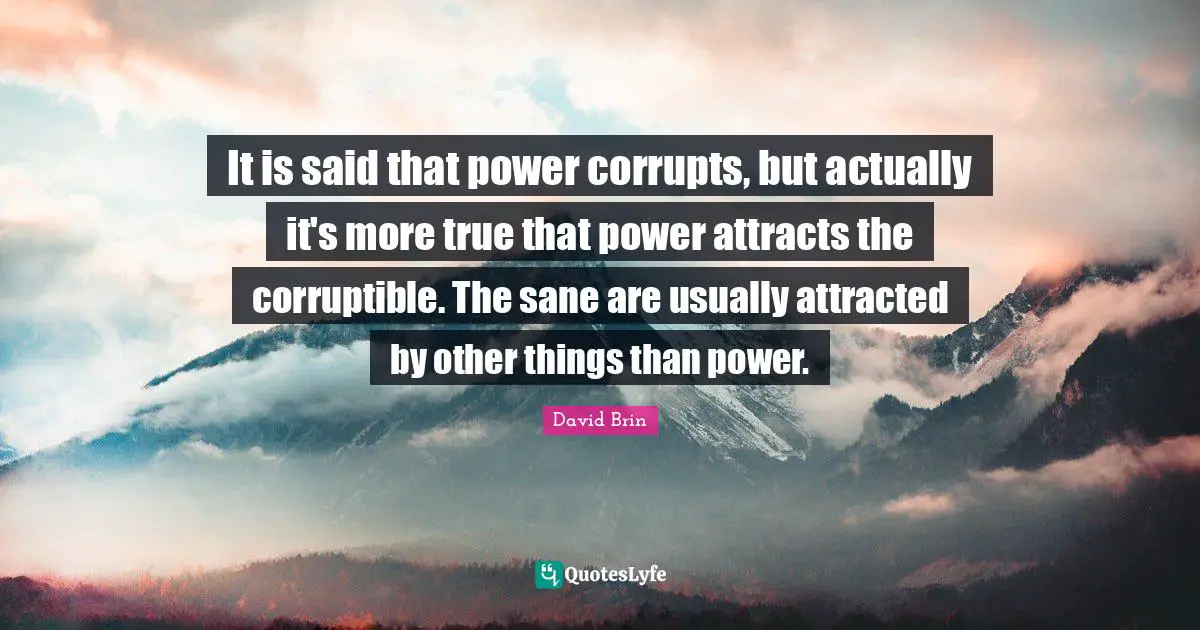David Brin Quotes: "It is said that power corrupts, but actually it's more true that power attracts the corruptible. The sane are usually attracted by other things than power."