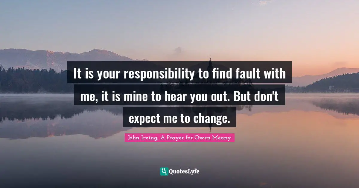 John Irving Quotes: "It is your responsibility to find fault with me, it is mine to hear you out. But don't expect me to change."