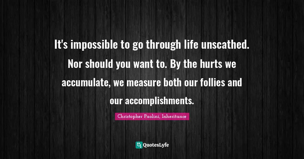 Christopher Paolini, Inheritance Quotes: "It's impossible to go through life unscathed. Nor should you want to. By the hurts we accumulate, we measure both our follies and our accomplishments."