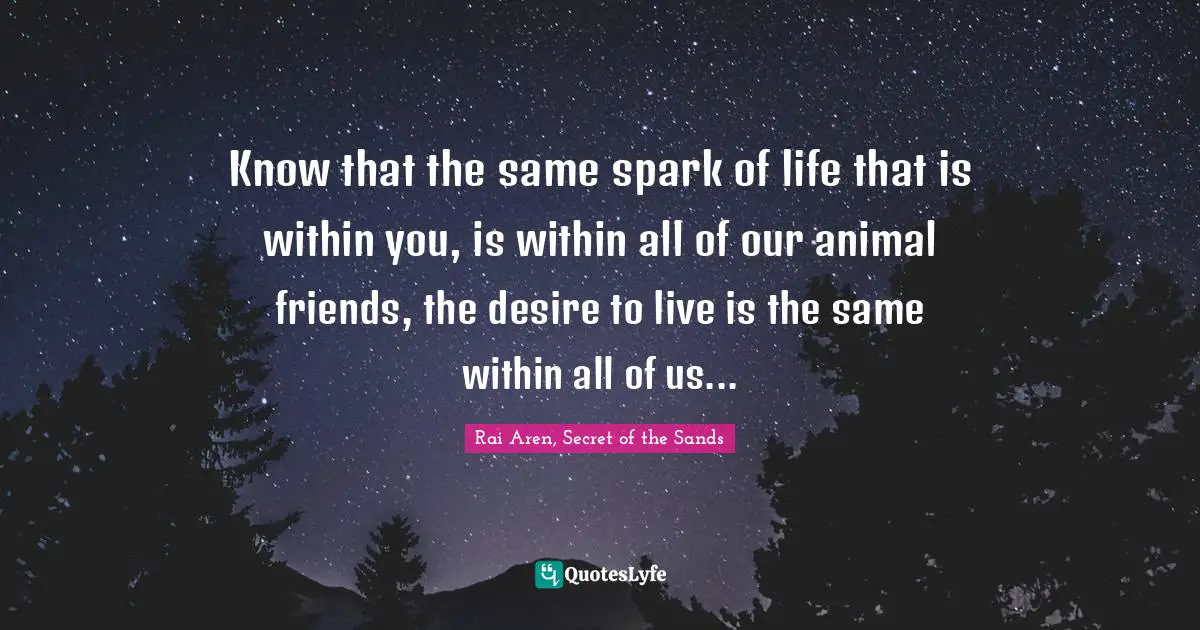 Know that the same spark of life that is within you, is within all of our animal friends, the desire to live is the same within all of us...