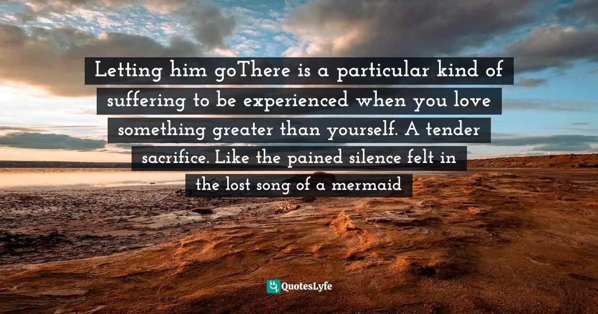 Letting him goThere is a particular kind of suffering to be experienced when you love something greater than yourself. A tender sacrifice. Like the pained silence felt in the lost song of a mermaid