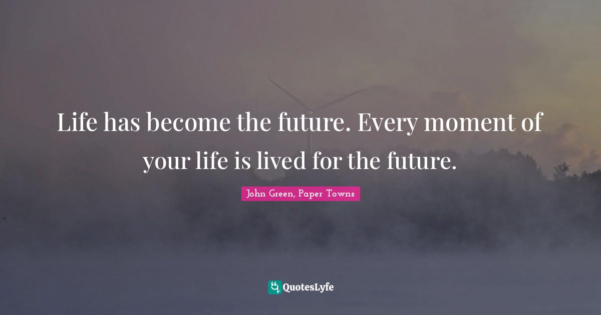 Life has become the future. Every moment of your life is lived for the future.