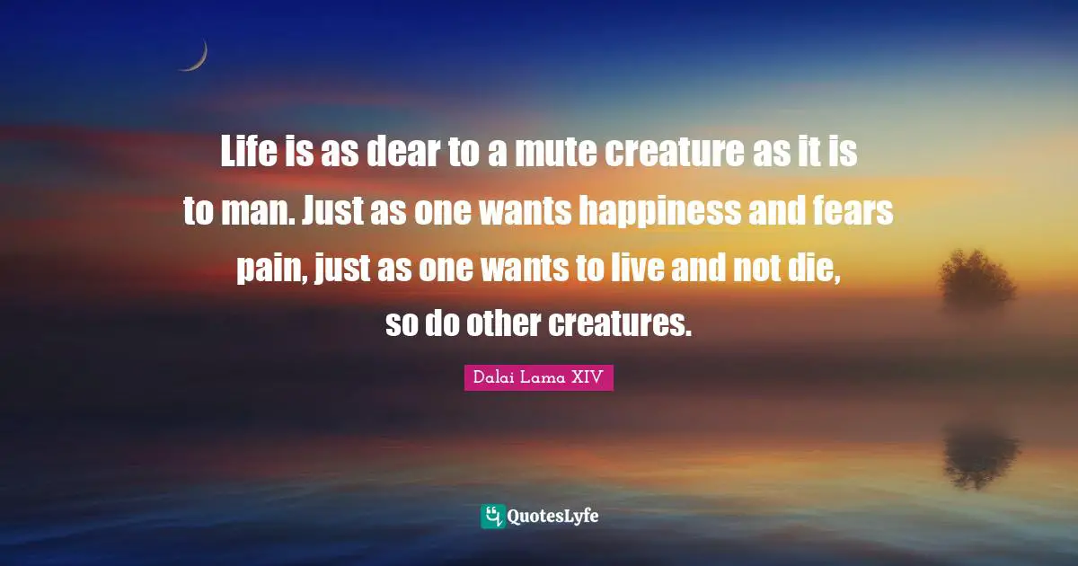 Dalai Lama XIV Quotes: Life is as dear to a mute creature as it is to man. Just as one wants happiness and fears pain, just as one wants to live and not die, so do other creatures.