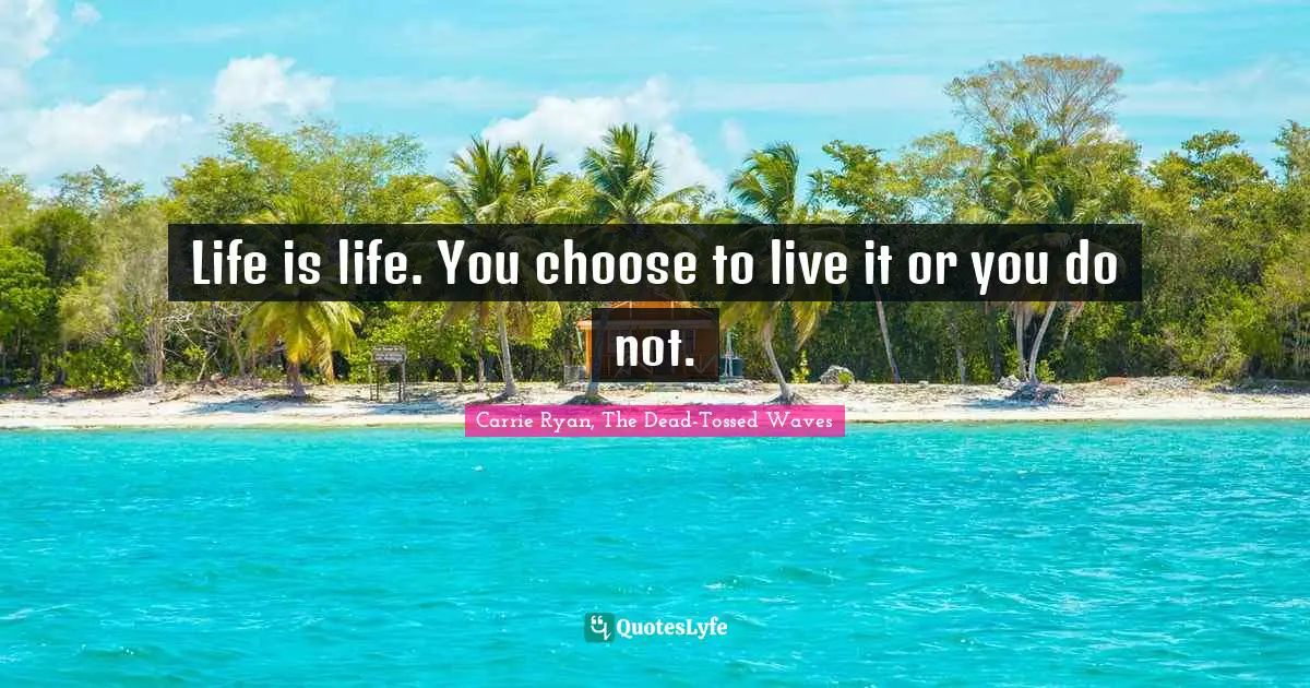 Life is life. You choose to live it or you do not.