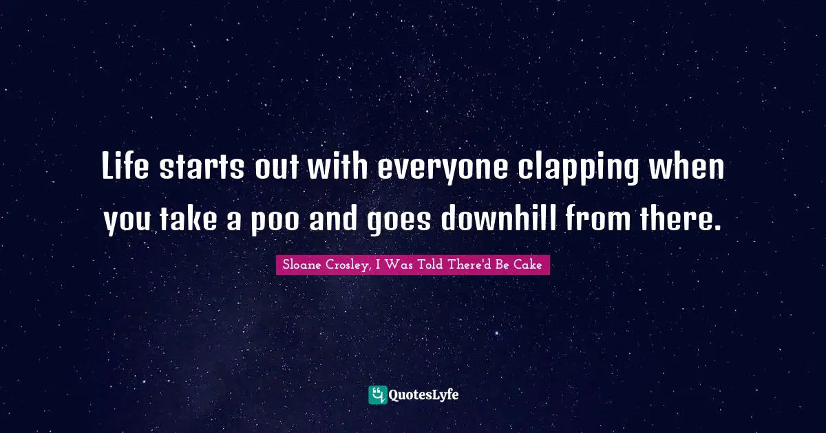 Life starts out with everyone clapping when you take a poo and goes downhill from there.