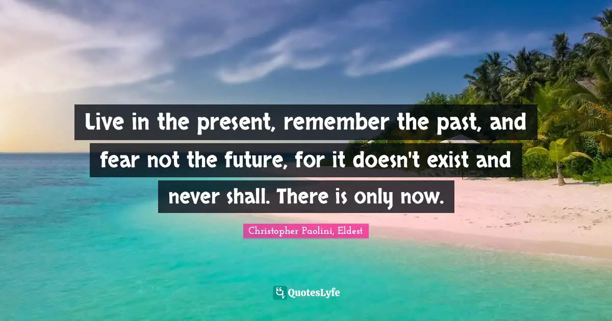 Live in the present, remember the past, and fear not the future, for it doesn't exist and never shall. There is only now.