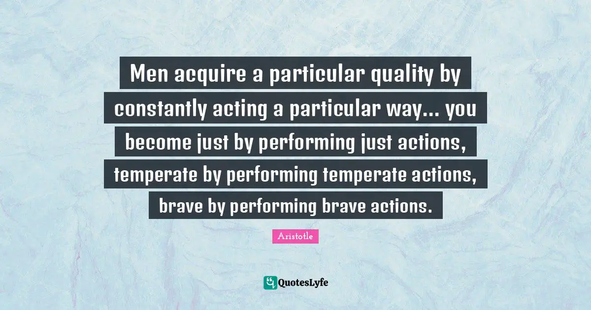 Men acquire a particular quality by constantly acting a particular way... you become just by performing just actions, temperate by performing temperate actions, brave by performing brave actions.
