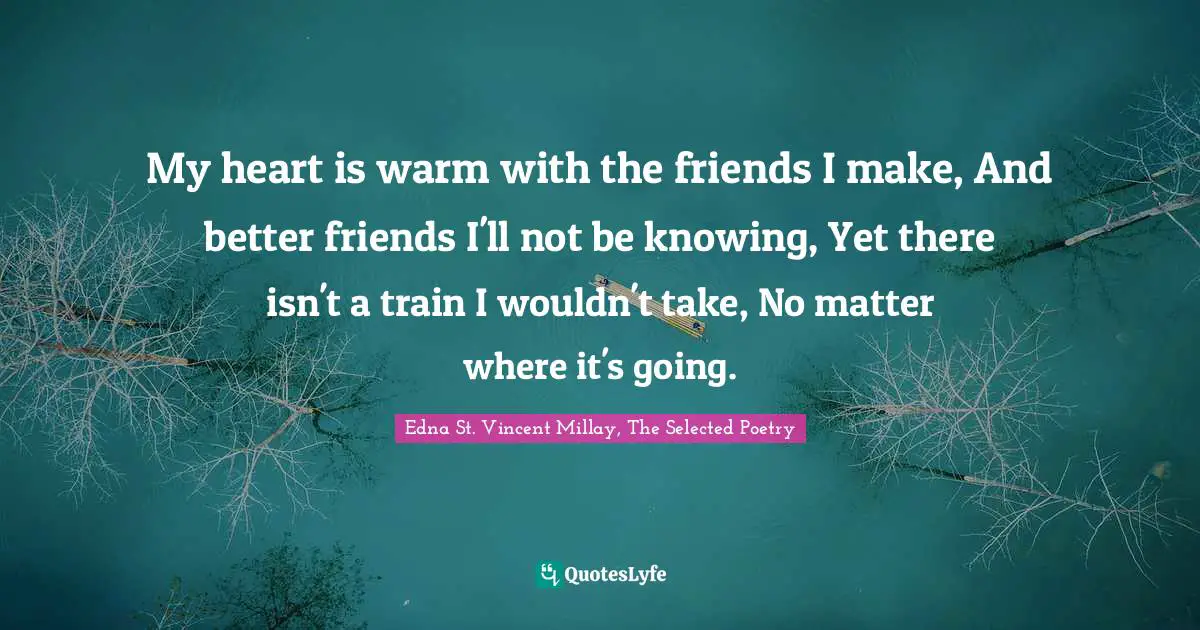 Edna St. Vincent Millay Quotes: "My heart is warm with the friends I make, And better friends I'll not be knowing, Yet there isn't a train I wouldn't take, No matter where it's going."