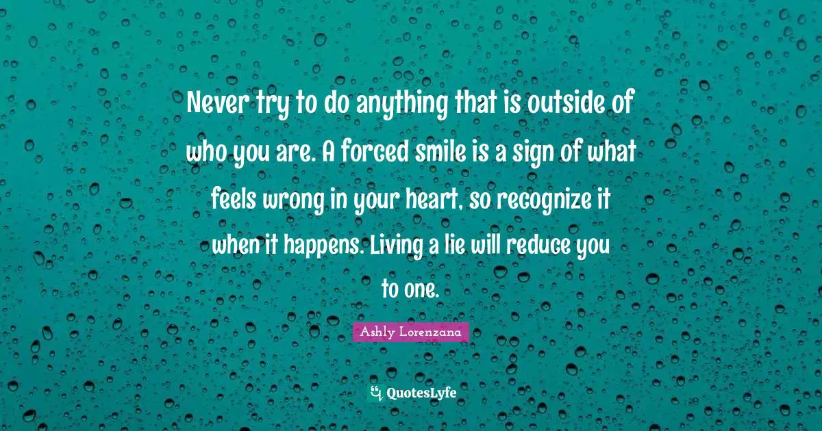 Never try to do anything that is outside of who you are. A forced smile is a sign of what feels wrong in your heart, so recognize it when it happens. Living a lie will reduce you to one.