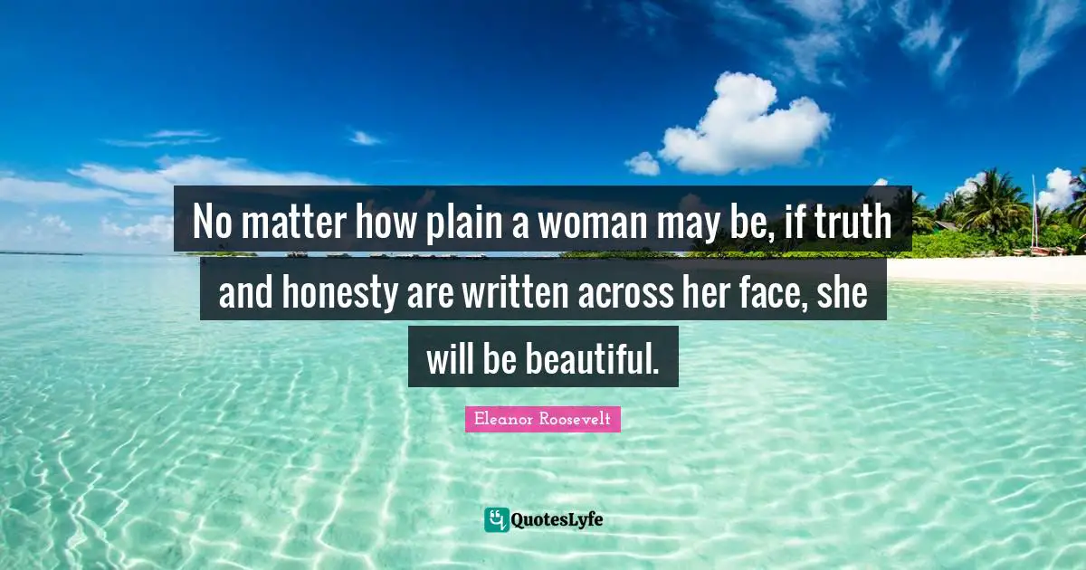 Eleanor Roosevelt Quotes: "No matter how plain a woman may be, if truth and honesty are written across her face, she will be beautiful."
