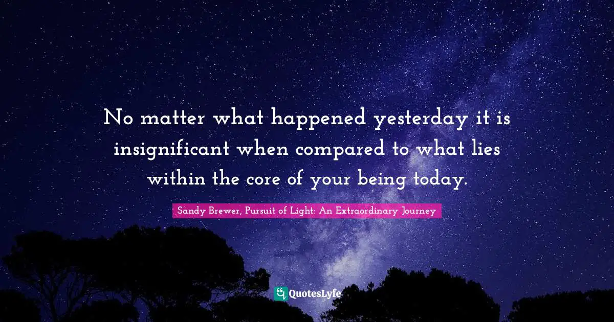 No matter what happened yesterday it is insignificant when compared to what lies within the core of your being today.