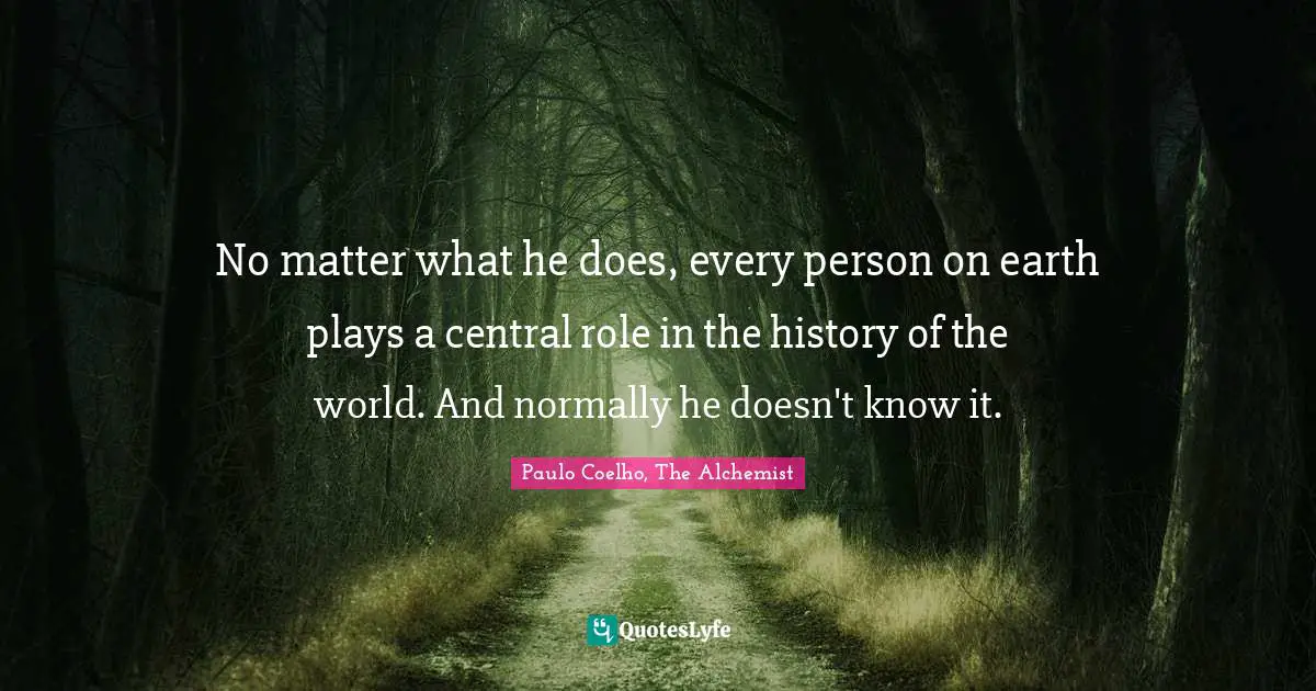 Paulo Coelho, The Alchemist Quotes: "No matter what he does, every person on earth plays a central role in the history of the world. And normally he doesn't know it."
