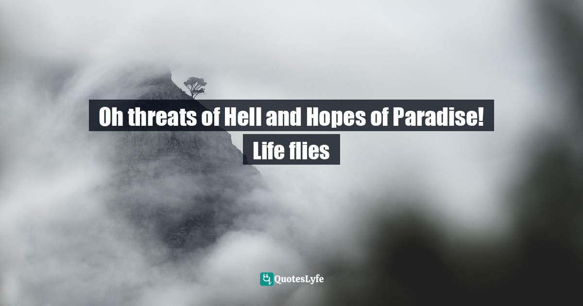 Oh threats of Hell and Hopes of Paradise! Life flies