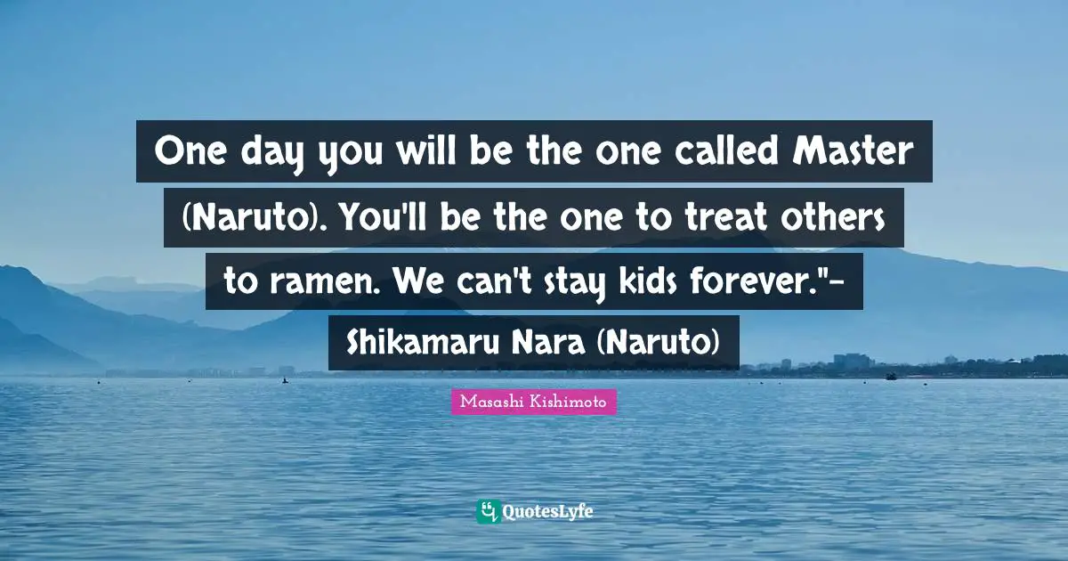 One day you will be the one called Master (Naruto). You'll be the one to treat others to ramen. We can't stay kids forever."- Shikamaru Nara (Naruto)