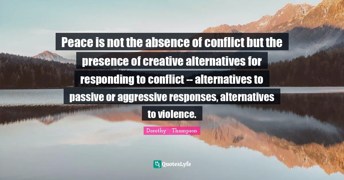 Peace is not the absence of conflict but the presence of creative alternatives for responding to conflict -- alternatives to passive or aggressive responses, alternatives to violence.