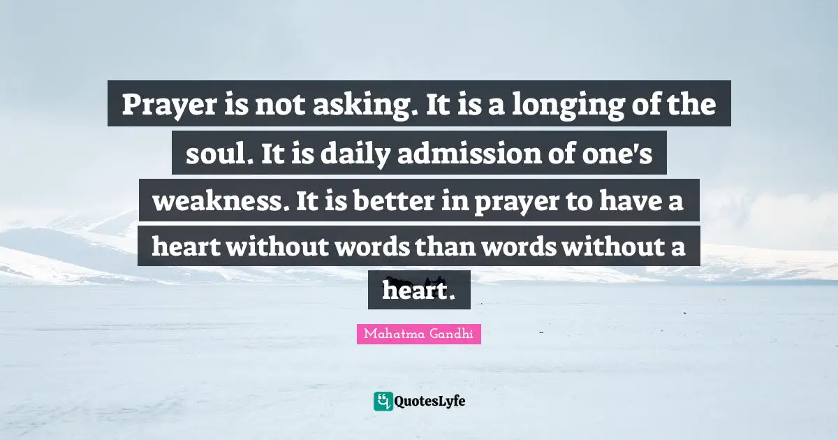 Prayer is not asking. It is a longing of the soul. It is daily admission of one's weakness. It is better in prayer to have a heart without words than words without a heart.