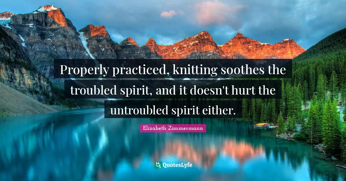 Properly practiced, knitting soothes the troubled spirit, and it doesn't hurt the untroubled spirit either.