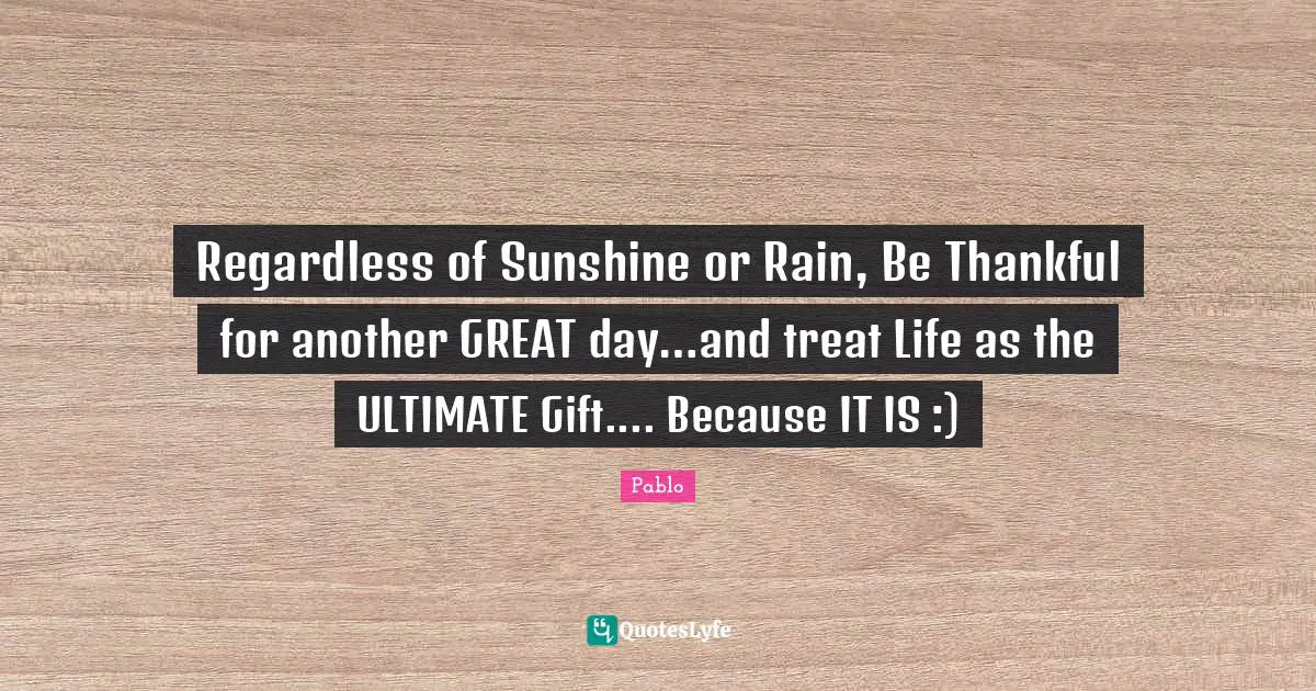 Regardless of Sunshine or Rain, Be Thankful for another GREAT day…and treat Life as the ULTIMATE Gift.... Because IT IS :)