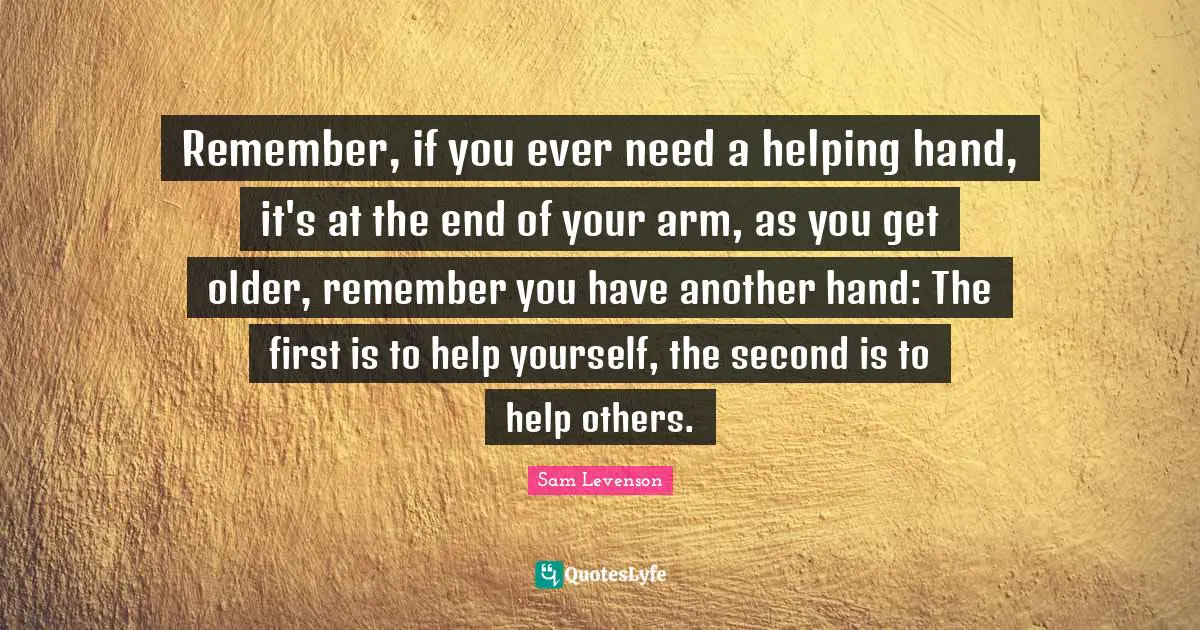 Remember, if you ever need a helping hand, it's at the end of your arm, as you get older, remember you have another hand: The first is to help yourself, the second is to help others.