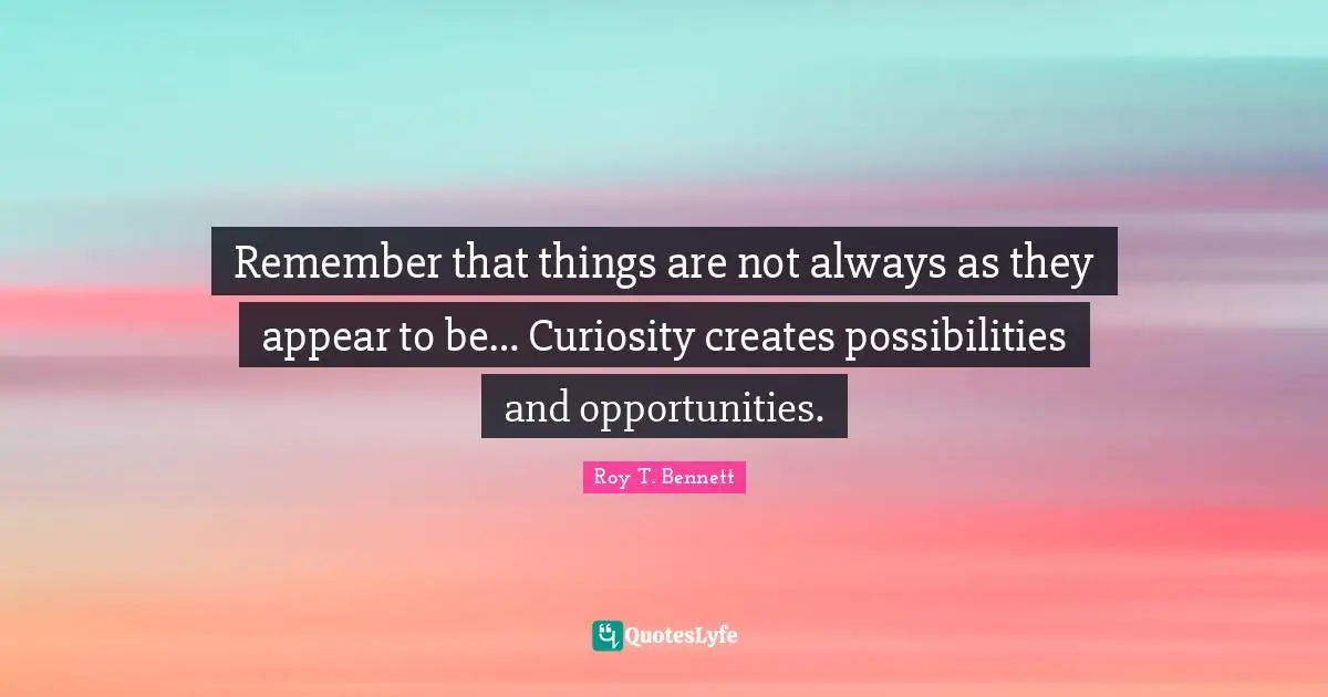 Remember that things are not always as they appear to be… Curiosity creates possibilities and opportunities.