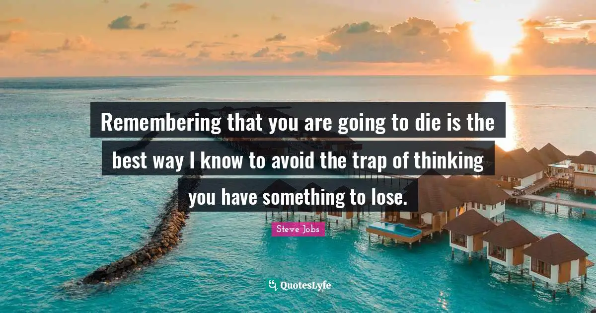 Remembering that you are going to die is the best way I know to avoid the trap of thinking you have something to lose.