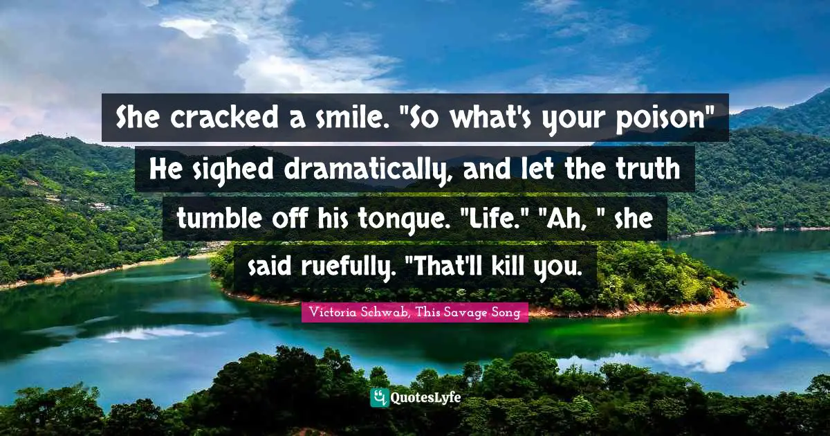 She cracked a smile. "So what's your poison" He sighed dramatically, and let the truth tumble off his tongue. "Life." "Ah, " she said ruefully. "That'll kill you.