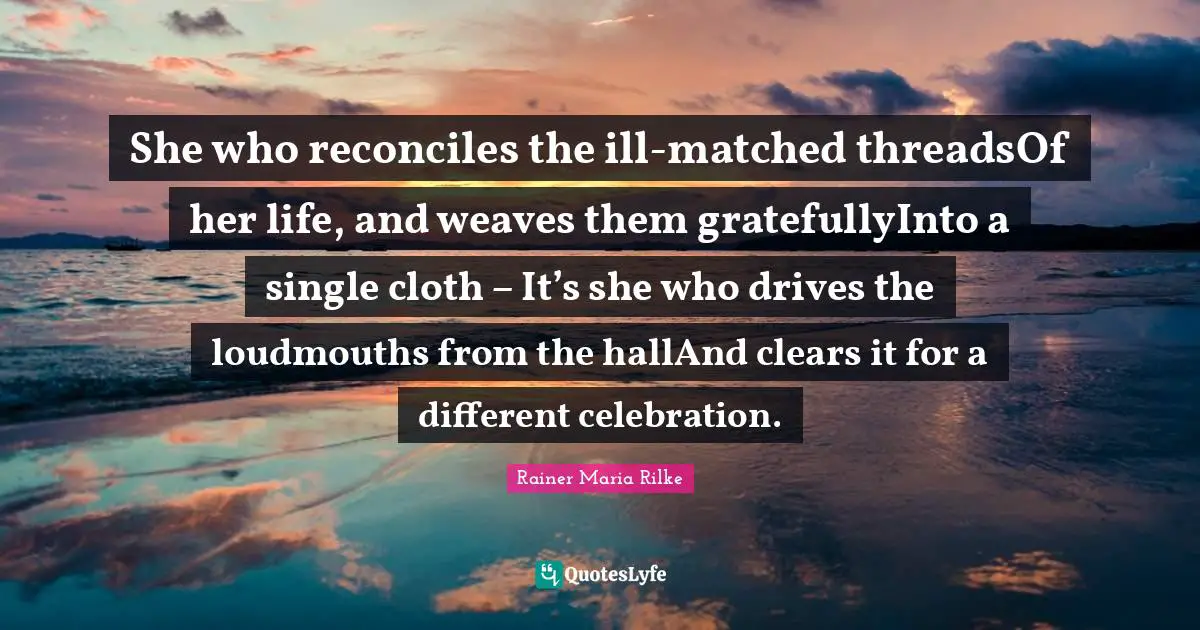 She who reconciles the ill-matched threadsOf her life, and weaves them gratefullyInto a single cloth – It’s she who drives the loudmouths from the hallAnd clears it for a different celebration.