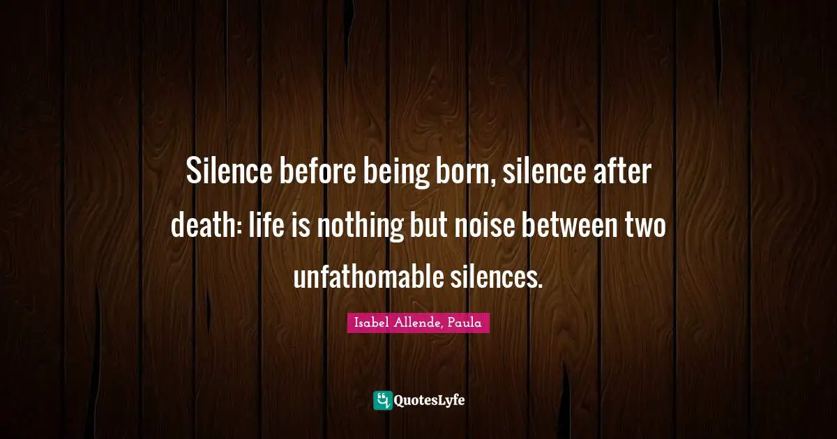 Silence before being born, silence after death: life is nothing but noise between two unfathomable silences.